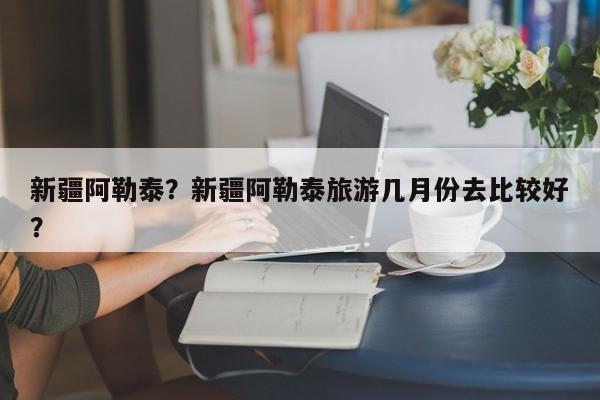 新疆阿勒泰？新疆阿勒泰旅游几月份去比较好？-第1张图片-潇倩百科
