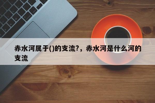 赤水河属于()的支流?，赤水河是什么河的支流-第1张图片-潇倩百科