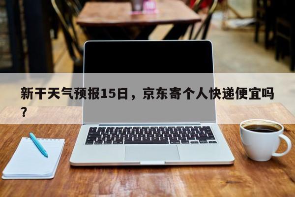 新干天气预报15日，京东寄个人快递便宜吗？-第1张图片-潇倩百科