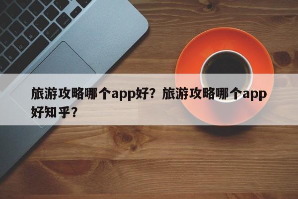 旅游攻略哪个app好？旅游攻略哪个app好知乎？-第1张图片-潇倩百科