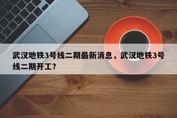武汉地铁3号线二期最新消息，武汉地铁3号线二期开工？-第1张图片-潇倩百科