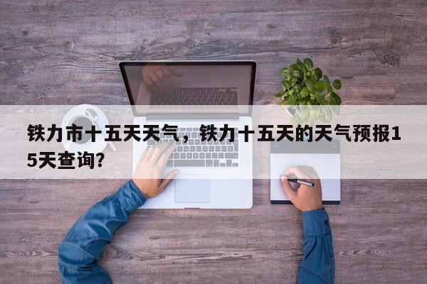 铁力市十五天天气，铁力十五天的天气预报15天查询？-第1张图片-潇倩百科