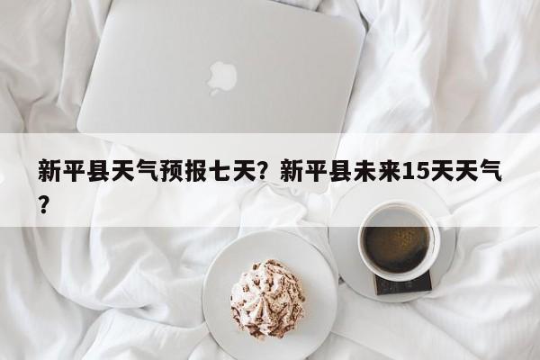 新平县天气预报七天？新平县未来15天天气？-第1张图片-潇倩百科