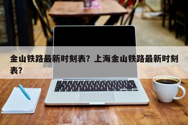 金山铁路最新时刻表？上海金山铁路最新时刻表？-第1张图片-潇倩百科