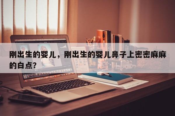 刚出生的婴儿，刚出生的婴儿鼻子上密密麻麻的白点？-第1张图片-潇倩百科