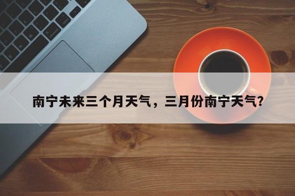 南宁未来三个月天气，三月份南宁天气？-第1张图片-潇倩百科