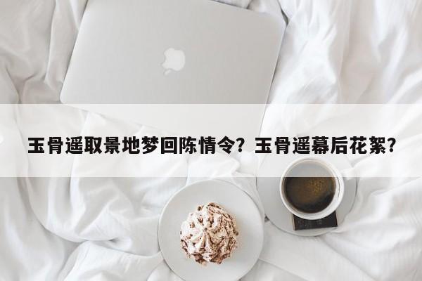 玉骨遥取景地梦回陈情令？玉骨遥幕后花絮？-第1张图片-潇倩百科