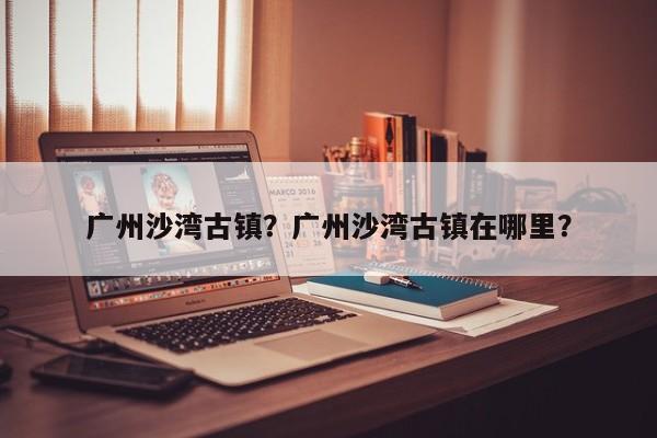 广州沙湾古镇？广州沙湾古镇在哪里？-第1张图片-潇倩百科