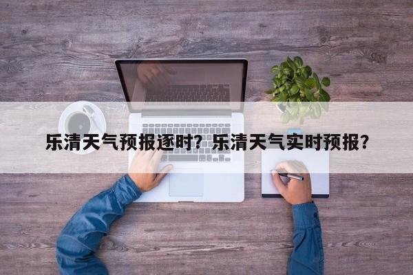 乐清天气预报逐时？乐清天气实时预报？-第1张图片-潇倩百科