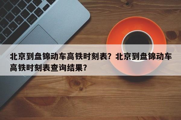 北京到盘锦动车高铁时刻表？北京到盘锦动车高铁时刻表查询结果？-第1张图片-潇倩百科