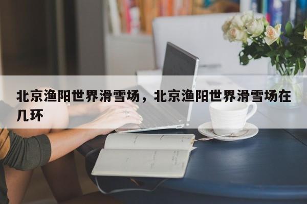 北京渔阳世界滑雪场，北京渔阳世界滑雪场在几环-第1张图片-潇倩百科