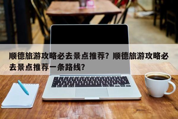 顺德旅游攻略必去景点推荐？顺德旅游攻略必去景点推荐一条路线？-第1张图片-潇倩百科