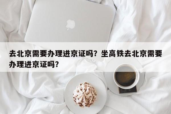 去北京需要办理进京证吗？坐高铁去北京需要办理进京证吗？-第1张图片-潇倩百科