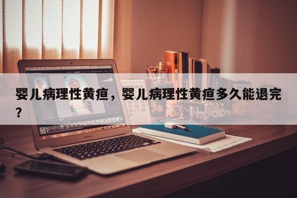 婴儿病理性黄疸，婴儿病理性黄疸多久能退完？-第1张图片-潇倩百科
