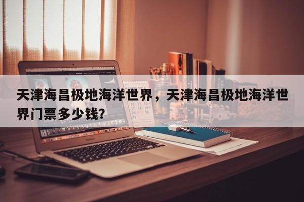 天津海昌极地海洋世界，天津海昌极地海洋世界门票多少钱？-第1张图片-潇倩百科