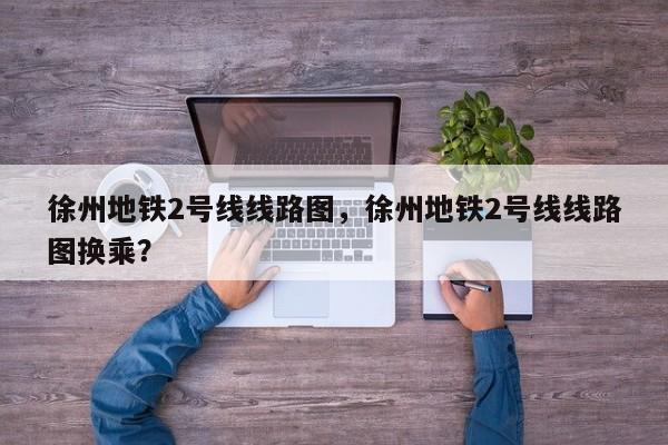 徐州地铁2号线线路图，徐州地铁2号线线路图换乘？-第1张图片-潇倩百科