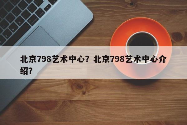 北京798艺术中心？北京798艺术中心介绍？-第1张图片-潇倩百科