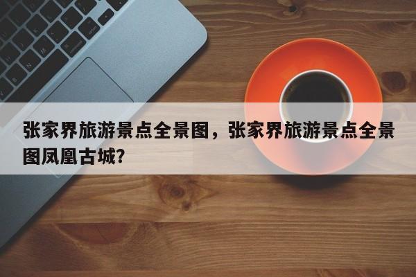 张家界旅游景点全景图，张家界旅游景点全景图凤凰古城？-第1张图片-潇倩百科