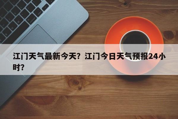 江门天气最新今天？江门今日天气预报24小时？-第1张图片-潇倩百科