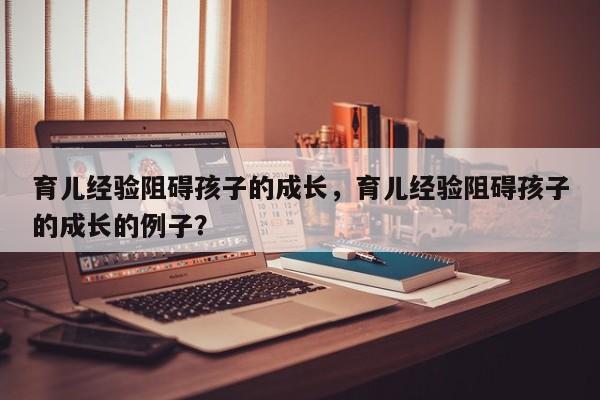 育儿经验阻碍孩子的成长，育儿经验阻碍孩子的成长的例子？-第1张图片-潇倩百科