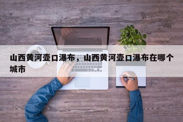 山西黄河壶口瀑布，山西黄河壶口瀑布在哪个城市-第1张图片-潇倩百科