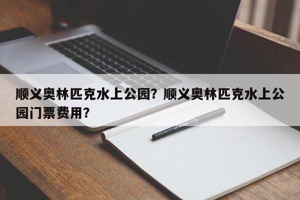 顺义奥林匹克水上公园？顺义奥林匹克水上公园门票费用？-第1张图片-潇倩百科