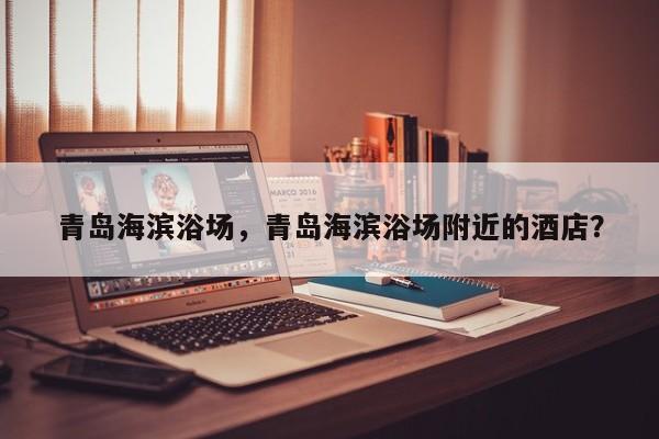 青岛海滨浴场，青岛海滨浴场附近的酒店？-第1张图片-潇倩百科