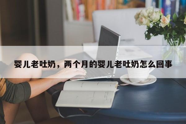 婴儿老吐奶，两个月的婴儿老吐奶怎么回事-第1张图片-潇倩百科