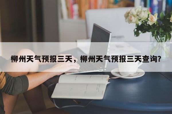 柳州天气预报三天，柳州天气预报三天查询？-第1张图片-潇倩百科