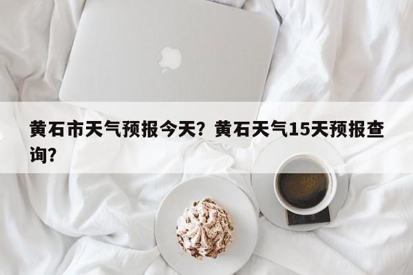 黄石市天气预报今天？黄石天气15天预报查询？-第1张图片-潇倩百科