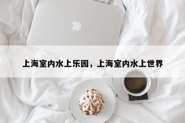 上海室内水上乐园，上海室内水上世界-第1张图片-潇倩百科