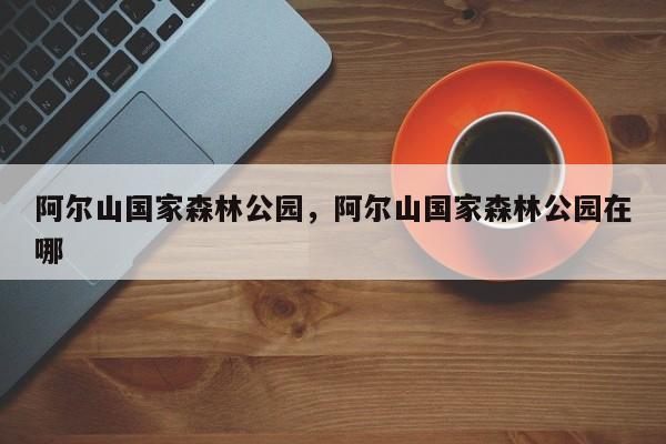 阿尔山国家森林公园，阿尔山国家森林公园在哪-第1张图片-潇倩百科