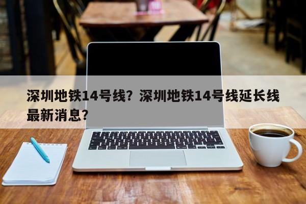 深圳地铁14号线？深圳地铁14号线延长线最新消息？-第1张图片-潇倩百科