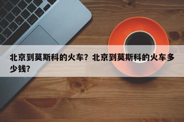 北京到莫斯科的火车？北京到莫斯科的火车多少钱？-第1张图片-潇倩百科