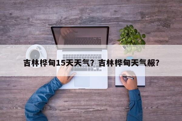 吉林桦甸15天天气？吉林桦甸天气赧？-第1张图片-潇倩百科