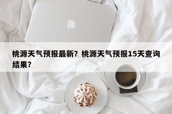 桃源天气预报最新？桃源天气预报15天查询结果？-第1张图片-潇倩百科