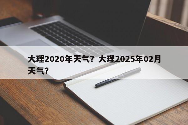 大理2020年天气？大理2025年02月天气？-第1张图片-潇倩百科