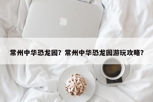 常州中华恐龙园？常州中华恐龙园游玩攻略？-第1张图片-潇倩百科