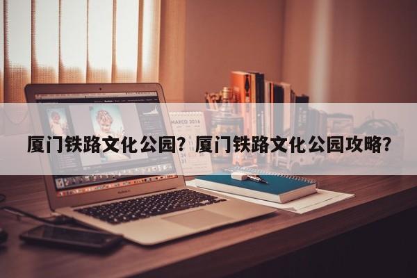 厦门铁路文化公园？厦门铁路文化公园攻略？-第1张图片-潇倩百科