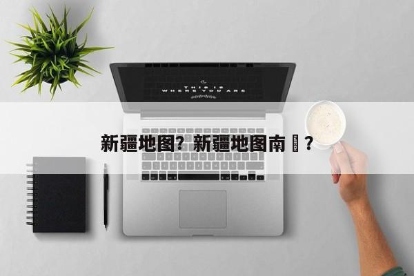 新疆地图？新疆地图南彊？-第1张图片-潇倩百科