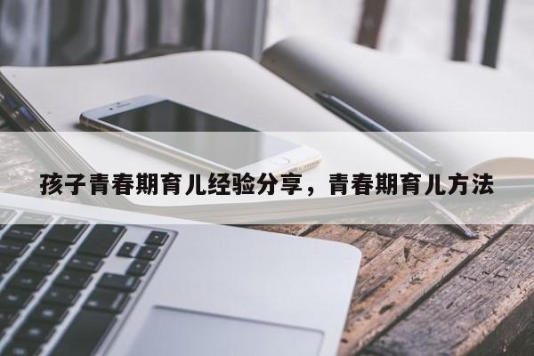 孩子青春期育儿经验分享，青春期育儿方法-第1张图片-潇倩百科