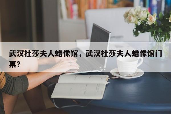武汉杜莎夫人蜡像馆，武汉杜莎夫人蜡像馆门票？-第1张图片-潇倩百科