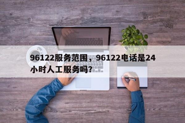 96122服务范围，96122电话是24小时人工服务吗？-第1张图片-潇倩百科