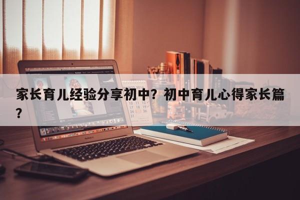 家长育儿经验分享初中？初中育儿心得家长篇？-第1张图片-潇倩百科