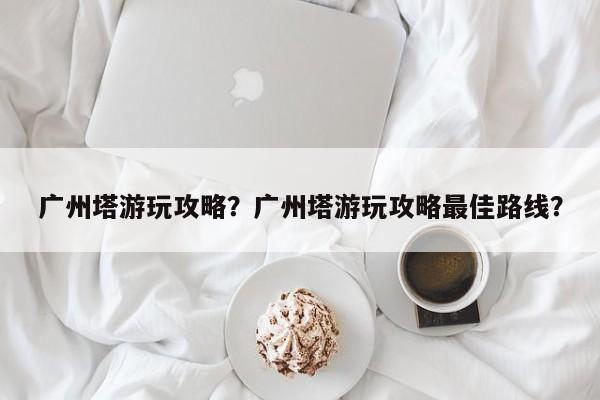广州塔游玩攻略？广州塔游玩攻略最佳路线？-第1张图片-潇倩百科