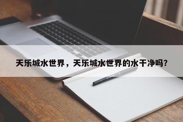天乐城水世界，天乐城水世界的水干净吗？-第1张图片-潇倩百科