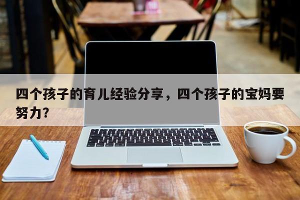 四个孩子的育儿经验分享，四个孩子的宝妈要努力？-第1张图片-潇倩百科