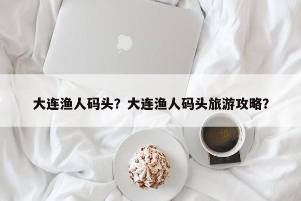 大连渔人码头？大连渔人码头旅游攻略？-第1张图片-潇倩百科