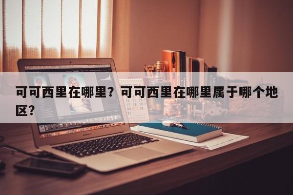 可可西里在哪里？可可西里在哪里属于哪个地区？-第1张图片-潇倩百科
