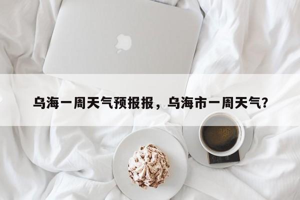 乌海一周天气预报报，乌海市一周天气？-第1张图片-潇倩百科